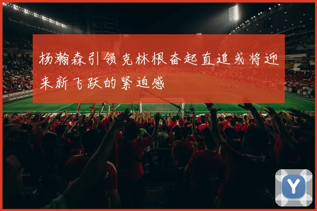 杨瀚森引领克林根奋起直追或将迎来新飞跃的紧迫感
