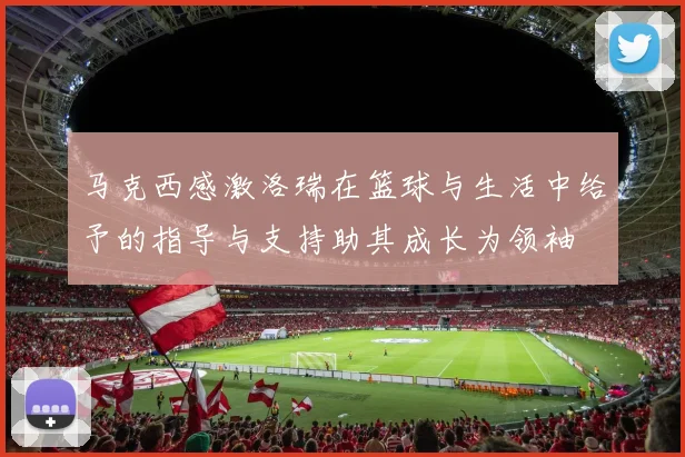 马克西感激洛瑞在篮球与生活中给予的指导与支持助其成长为领袖