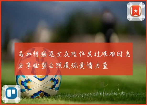 乌加特感恩女友陪伴度过艰难时光分享甜蜜合照展现爱情力量