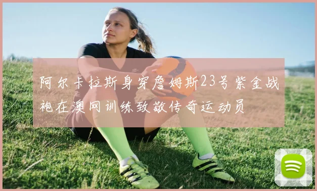阿尔卡拉斯身穿詹姆斯23号紫金战袍在澳网训练致敬传奇运动员