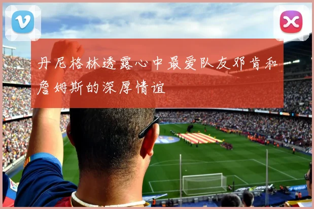 丹尼格林透露心中最爱队友邓肯和詹姆斯的深厚情谊
