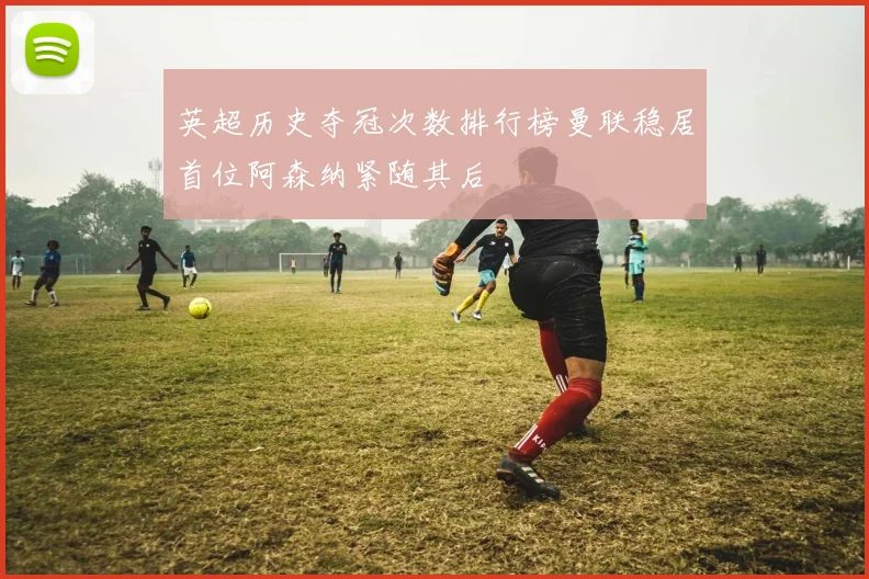 英超历史夺冠次数排行榜曼联稳居首位阿森纳紧随其后