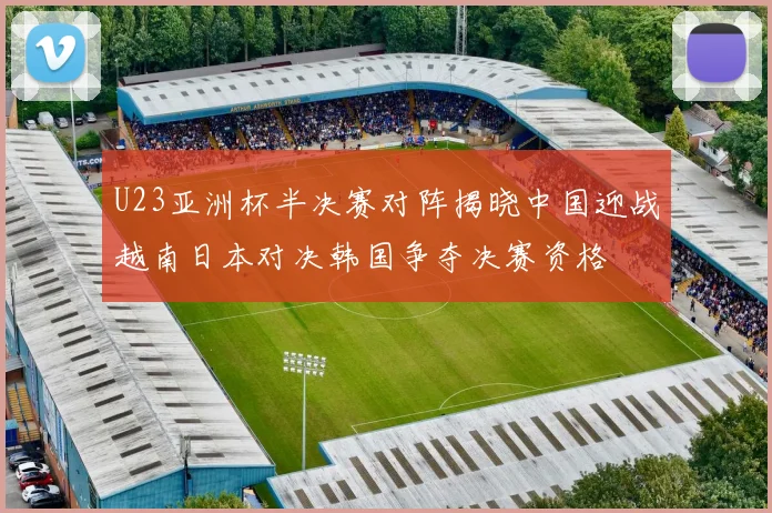 U23亚洲杯半决赛对阵揭晓中国迎战越南日本对决韩国争夺决赛资格