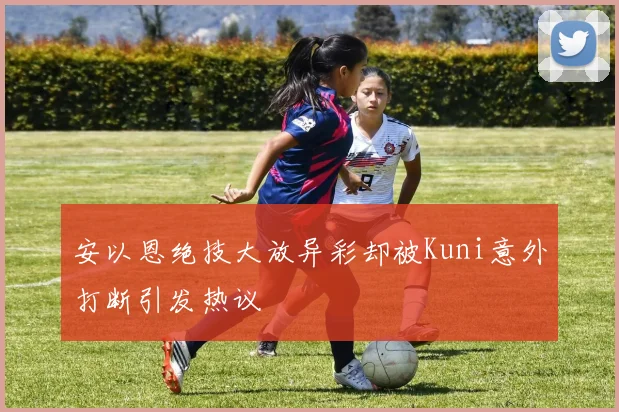 安以恩绝技大放异彩却被Kuni意外打断引发热议