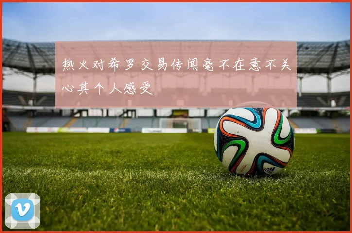 热火对希罗交易传闻毫不在意不关心其个人感受
