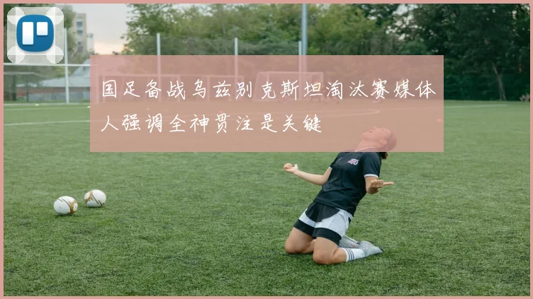 国足备战乌兹别克斯坦淘汰赛媒体人强调全神贯注是关键