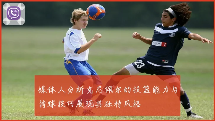 媒体人分析克尼佩尔的投篮能力与持球技巧展现其独特风格