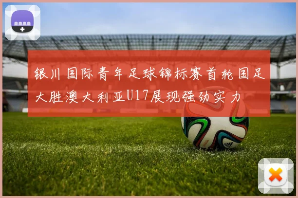 银川国际青年足球锦标赛首轮国足大胜澳大利亚U17展现强劲实力