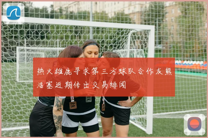 热火雄鹿寻求第三方球队合作灰熊活塞近期传出交易绯闻