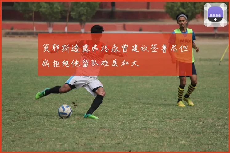 莫耶斯透露弗格森曾建议签鲁尼但我拒绝他留队难度加大