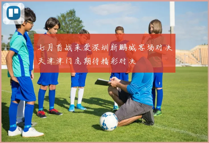 七月首战来袭深圳新鹏城客场对决天津津门虎期待精彩对决