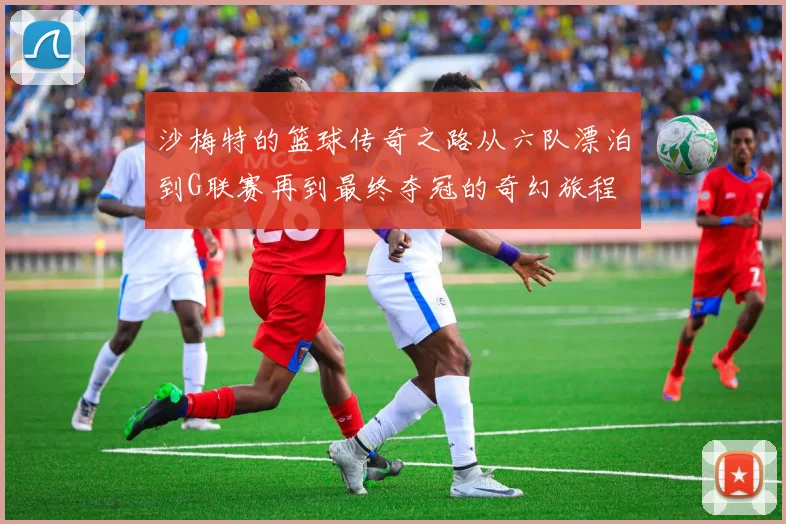 沙梅特的篮球传奇之路从六队漂泊到G联赛再到最终夺冠的奇幻旅程