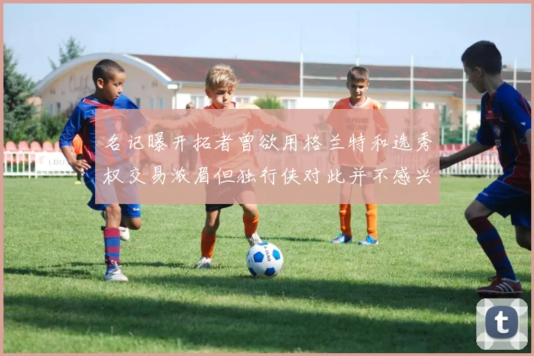名记曝开拓者曾欲用格兰特和选秀权交易浓眉但独行侠对此并不感兴趣