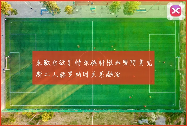 米歇尔欲引特尔施特根加盟阿贾克斯二人赫罗纳时关系融洽