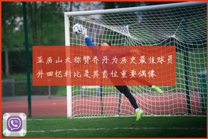 亚历山大称赞乔丹为历史最佳球员并回忆科比是其首位重要偶像