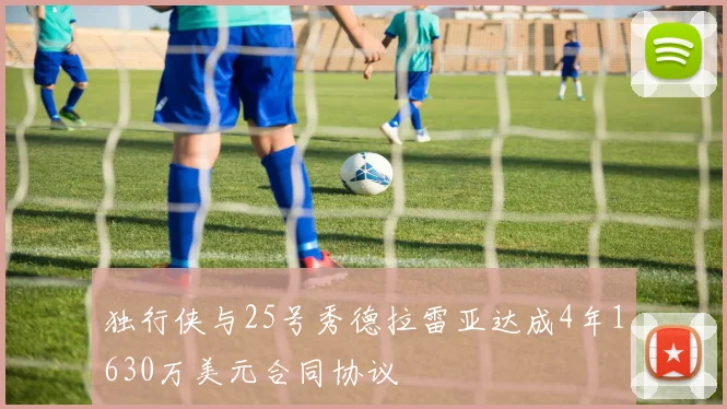 独行侠与25号秀德拉雷亚达成4年1630万美元合同协议