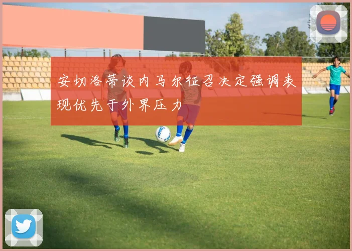 安切洛蒂谈内马尔征召决定强调表现优先于外界压力