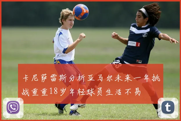 卡尼萨雷斯分析亚马尔未来一年挑战重重18岁年轻球员生活不易